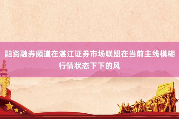 融资融券频道在湛江证券市场联盟在当前主线模糊行情状态下下的风