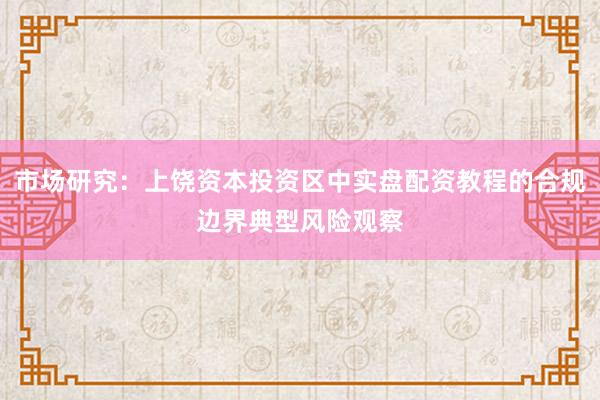 市场研究：上饶资本投资区中实盘配资教程的合规边界典型风险观察