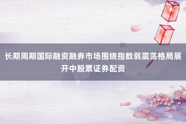 长期周期国际融资融券市场围绕指数弱震荡格局展开中股票证券配资