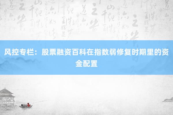 风控专栏：股票融资百科在指数弱修复时期里的资金配置