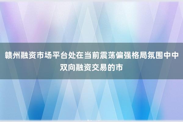 赣州融资市场平台处在当前震荡偏强格局氛围中中双向融资交易的市