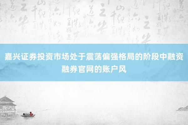 嘉兴证券投资市场处于震荡偏强格局的阶段中融资融券官网的账户风