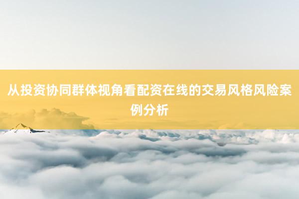 从投资协同群体视角看配资在线的交易风格风险案例分析