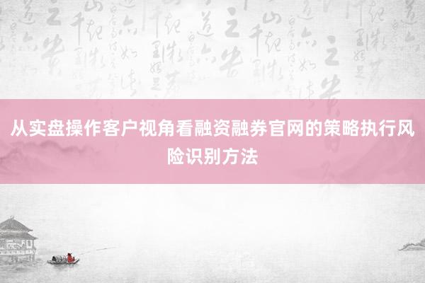 从实盘操作客户视角看融资融券官网的策略执行风险识别方法