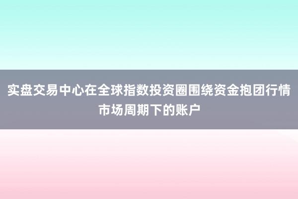 实盘交易中心在全球指数投资圈围绕资金抱团行情市场周期下的账户