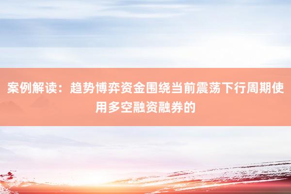 案例解读：趋势博弈资金围绕当前震荡下行周期使用多空融资融券的