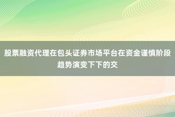 股票融资代理在包头证券市场平台在资金谨慎阶段趋势演变下下的交