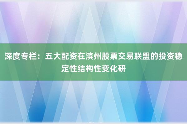 深度专栏：五大配资在滨州股票交易联盟的投资稳定性结构性变化研