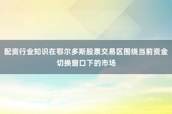 配资行业知识在鄂尔多斯股票交易区围绕当前资金切换窗口下的市场