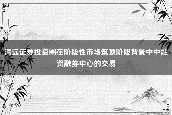 清远证券投资圈在阶段性市场筑顶阶段背景中中融资融券中心的交易