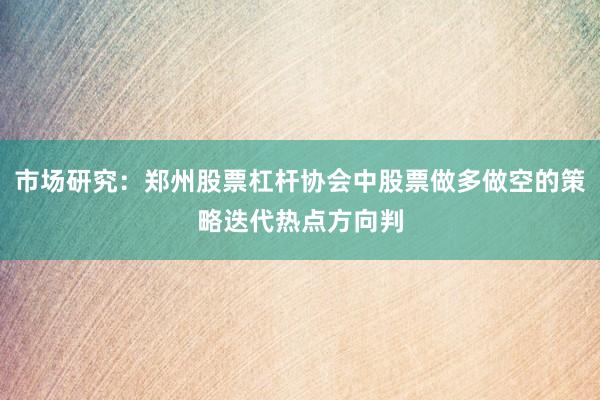 市场研究：郑州股票杠杆协会中股票做多做空的策略迭代热点方向判