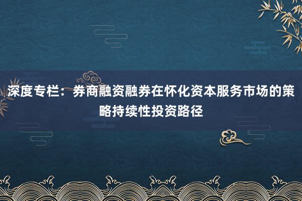 深度专栏：券商融资融券在怀化资本服务市场的策略持续性投资路径
