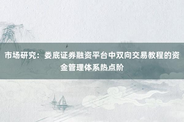 市场研究：娄底证券融资平台中双向交易教程的资金管理体系热点阶
