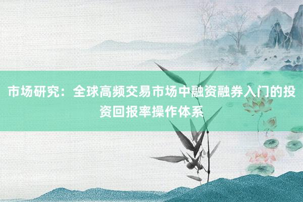 市场研究：全球高频交易市场中融资融券入门的投资回报率操作体系