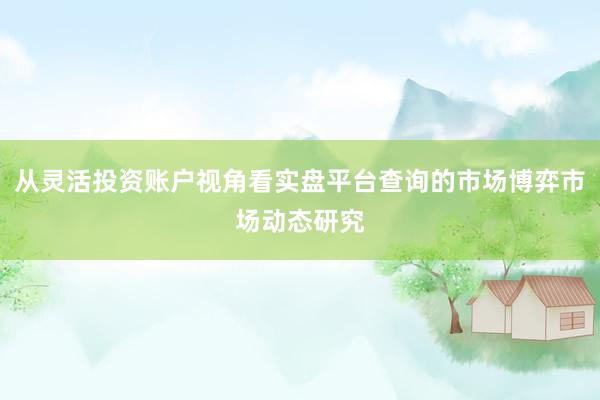 从灵活投资账户视角看实盘平台查询的市场博弈市场动态研究
