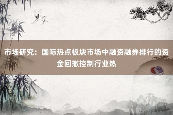 市场研究：国际热点板块市场中融资融券排行的资金回撤控制行业热