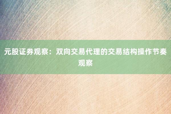 元股证券观察：双向交易代理的交易结构操作节奏观察