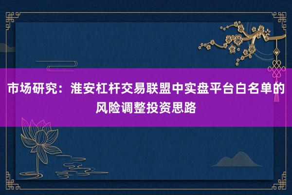 市场研究：淮安杠杆交易联盟中实盘平台白名单的风险调整投资思路