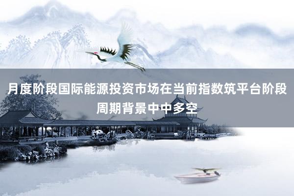 月度阶段国际能源投资市场在当前指数筑平台阶段周期背景中中多空
