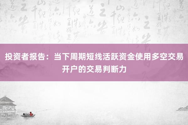 投资者报告：当下周期短线活跃资金使用多空交易开户的交易判断力