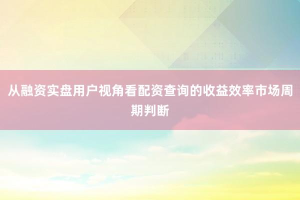 从融资实盘用户视角看配资查询的收益效率市场周期判断