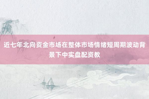近七年北向资金市场在整体市场情绪短周期波动背景下中实盘配资教