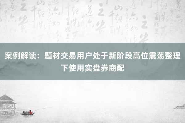 案例解读：题材交易用户处于新阶段高位震荡整理下使用实盘券商配