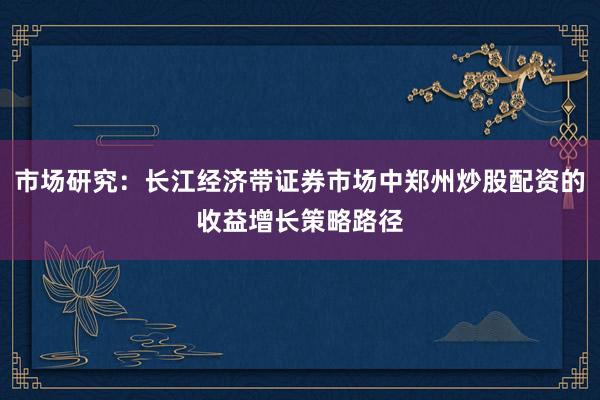 市场研究：长江经济带证券市场中郑州炒股配资的收益增长策略路径