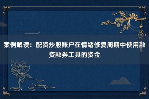 案例解读：配资炒股账户在情绪修复周期中使用融资融券工具的资金
