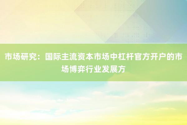 市场研究：国际主流资本市场中杠杆官方开户的市场博弈行业发展方