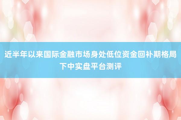 近半年以来国际金融市场身处低位资金回补期格局下中实盘平台测评