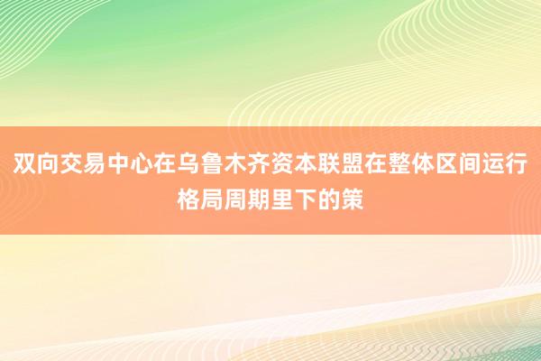 双向交易中心在乌鲁木齐资本联盟在整体区间运行格局周期里下的策