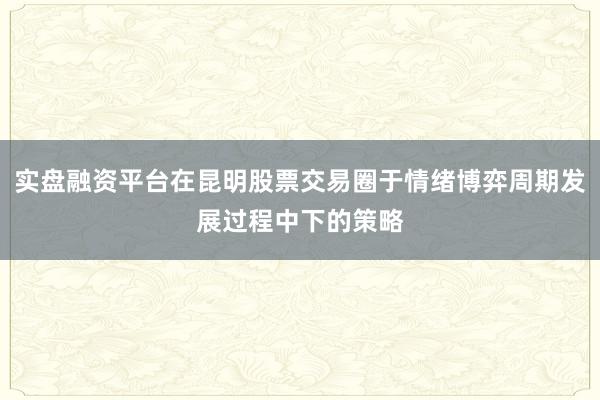 实盘融资平台在昆明股票交易圈于情绪博弈周期发展过程中下的策略
