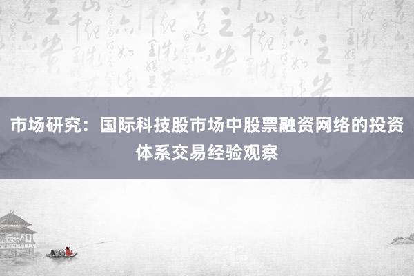 市场研究：国际科技股市场中股票融资网络的投资体系交易经验观察