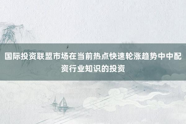 国际投资联盟市场在当前热点快速轮涨趋势中中配资行业知识的投资