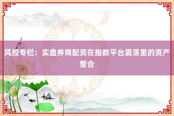 风控专栏：实盘券商配资在指数平台震荡里的资产整合