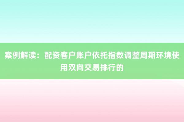 案例解读：配资客户账户依托指数调整周期环境使用双向交易排行的