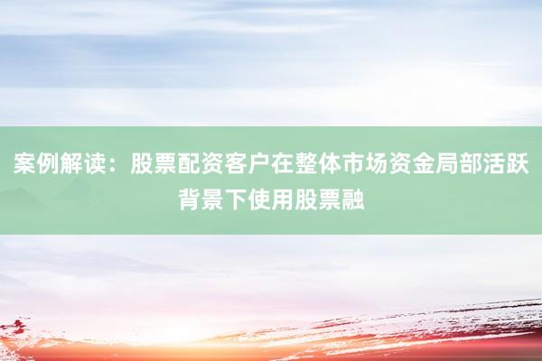 案例解读：股票配资客户在整体市场资金局部活跃背景下使用股票融
