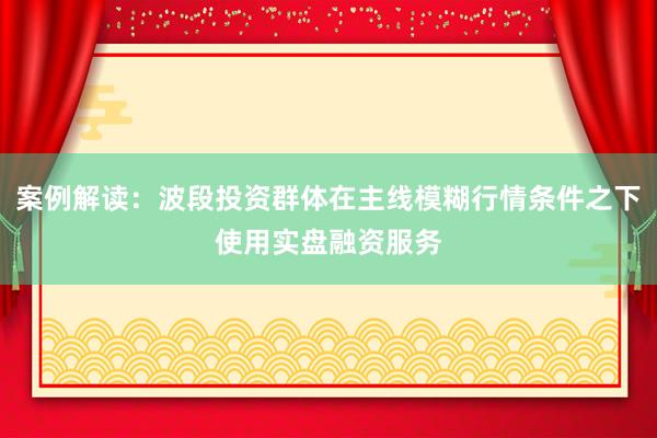 案例解读：波段投资群体在主线模糊行情条件之下使用实盘融资服务