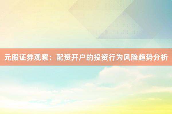 元股证券观察：配资开户的投资行为风险趋势分析