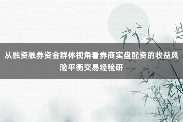 从融资融券资金群体视角看券商实盘配资的收益风险平衡交易经验研