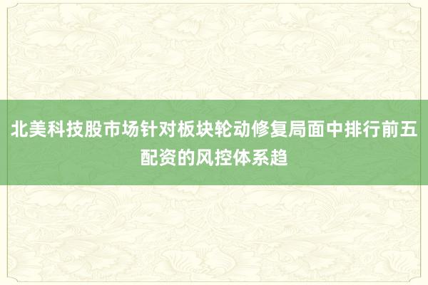 北美科技股市场针对板块轮动修复局面中排行前五配资的风控体系趋