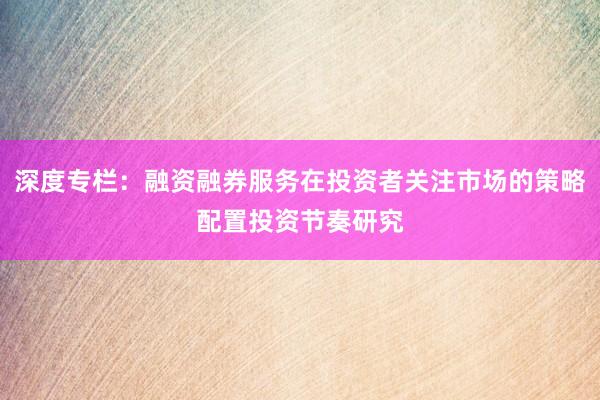 深度专栏：融资融券服务在投资者关注市场的策略配置投资节奏研究