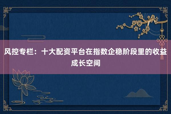 风控专栏：十大配资平台在指数企稳阶段里的收益成长空间