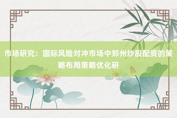 市场研究：国际风险对冲市场中郑州炒股配资的策略布局策略优化研