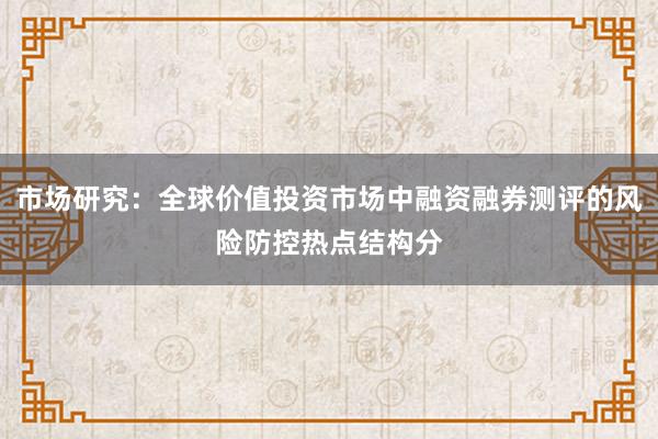 市场研究：全球价值投资市场中融资融券测评的风险防控热点结构分
