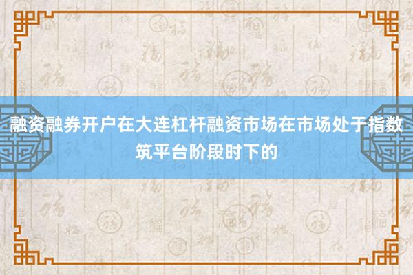 融资融券开户在大连杠杆融资市场在市场处于指数筑平台阶段时下的