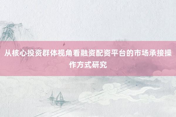 从核心投资群体视角看融资配资平台的市场承接操作方式研究
