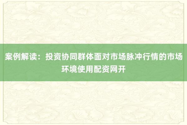 案例解读：投资协同群体面对市场脉冲行情的市场环境使用配资网开
