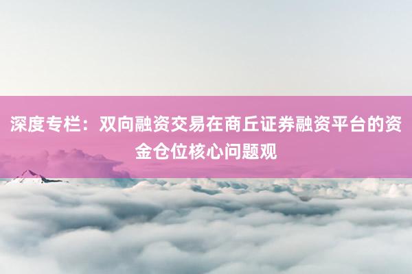 深度专栏：双向融资交易在商丘证券融资平台的资金仓位核心问题观